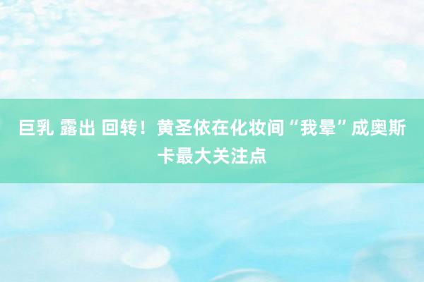 巨乳 露出 回转！黄圣依在化妆间“我晕”成奥斯卡最大关注点