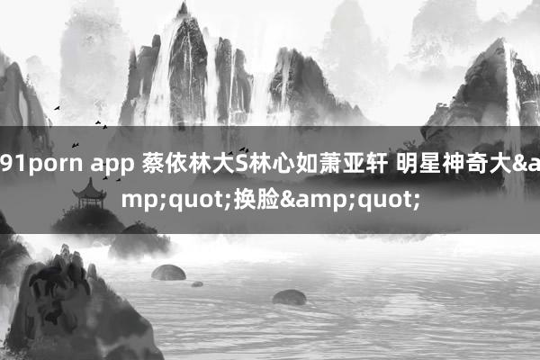 91porn app 蔡依林大S林心如萧亚轩 明星神奇大&quot;换脸&quot;