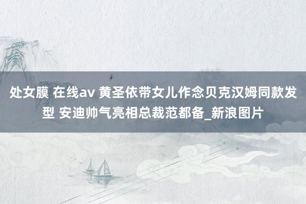 处女膜 在线av 黄圣依带女儿作念贝克汉姆同款发型 安迪帅气亮相总裁范都备_新浪图片