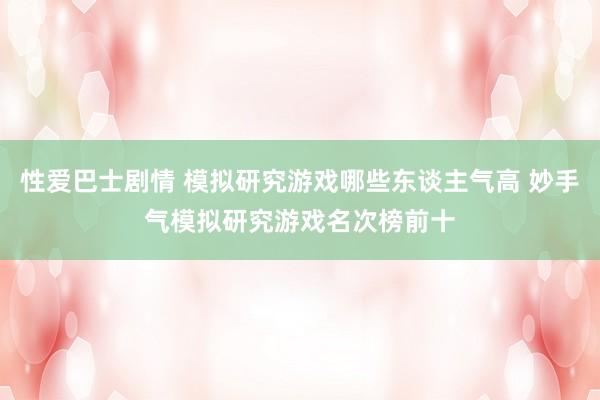 性爱巴士剧情 模拟研究游戏哪些东谈主气高 妙手气模拟研究游戏名次榜前十