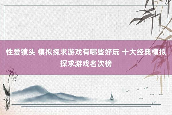 性爱镜头 模拟探求游戏有哪些好玩 十大经典模拟探求游戏名次榜