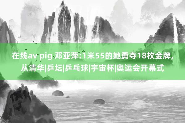 在线av pig 邓亚萍:1米55的她勇夺18枚金牌，从清华|乒坛|乒乓球|宇宙杯|奥运会开幕式