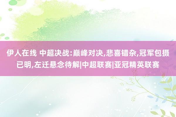 伊人在线 中超决战:巅峰对决，悲喜错杂，冠军包摄已明，左迁悬念待解|中超联赛|亚冠精英联赛