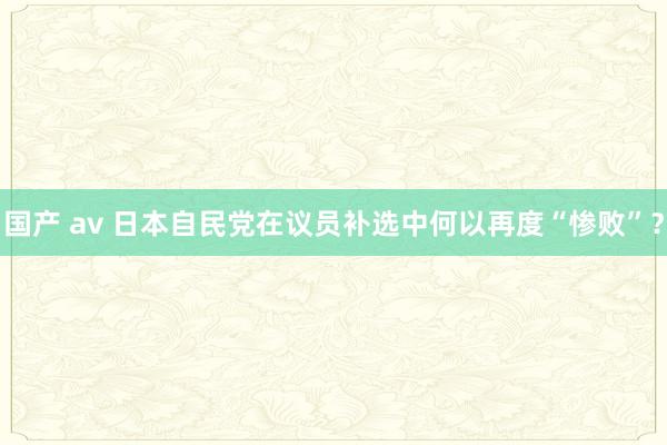 国产 av 日本自民党在议员补选中何以再度“惨败”？