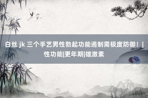 白丝 jk 三个手艺男性勃起功能遏制需极度防御！|性功能|更年期|雄激素