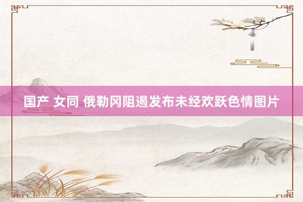 国产 女同 俄勒冈阻遏发布未经欢跃色情图片