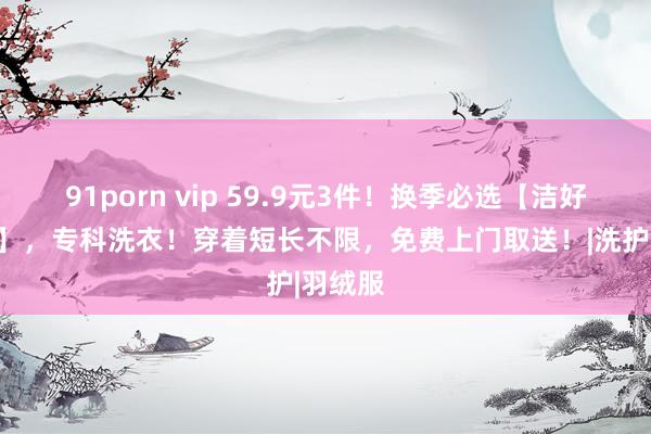 91porn vip 59.9元3件！换季必选【洁好意思莱】，专科洗衣！穿着短长不限，免费上门取送！|洗护|羽绒服