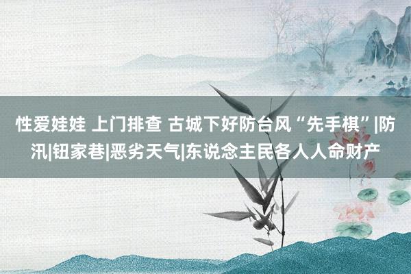 性爱娃娃 上门排查 古城下好防台风“先手棋”|防汛|钮家巷|恶劣天气|东说念主民各人人命财产