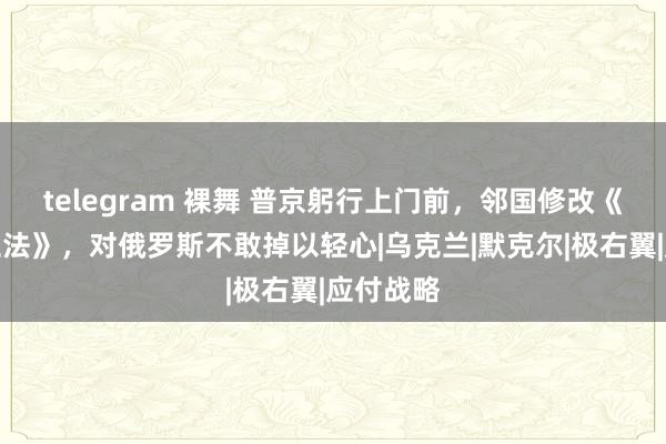 telegram 裸舞 普京躬行上门前，邻国修改《疆城保卫法》，对俄罗斯不敢掉以轻心|乌克兰|默克尔|极右翼|应付战略