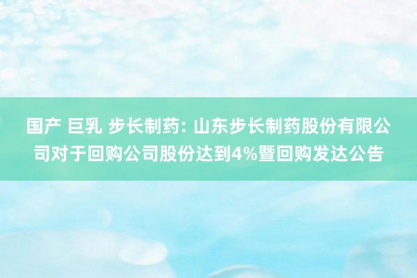 国产 巨乳 步长制药: 山东步长制药股份有限公司对于回购公司股份达到4%暨回购发达公告