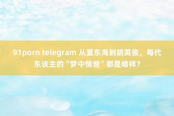 91porn telegram 从夏东海到胡英俊，每代东谈主的“梦中情爸”都是啥样？