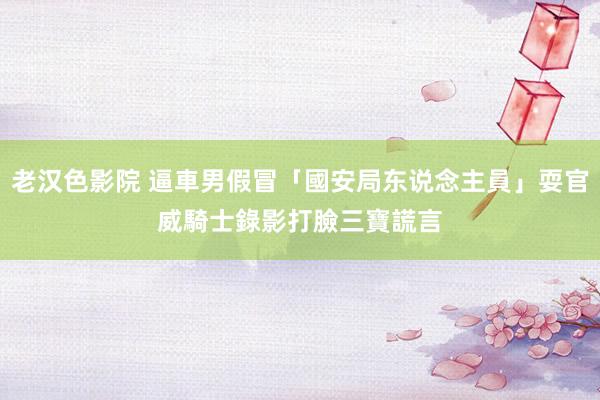 老汉色影院 逼車男假冒「國安局东说念主員」耍官威　騎士錄影打臉三寶謊言