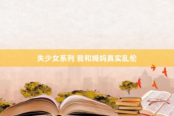 失少女系列 我和姆妈真实乱伦
