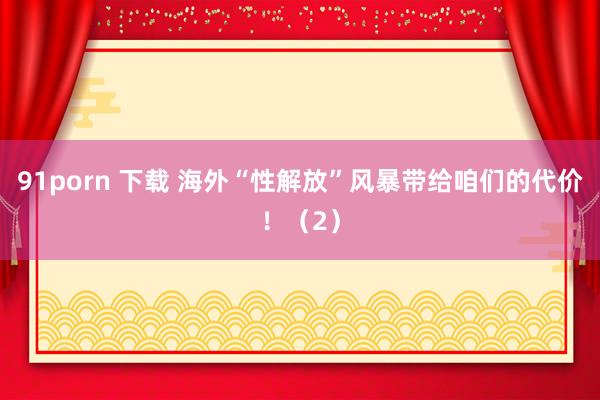 91porn 下载 海外“性解放”风暴带给咱们的代价！（2）
