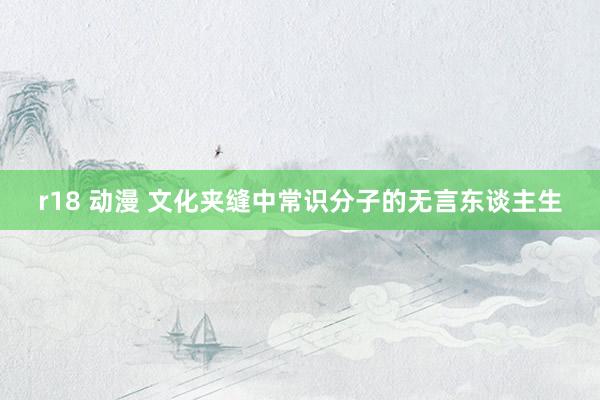 r18 动漫 文化夹缝中常识分子的无言东谈主生