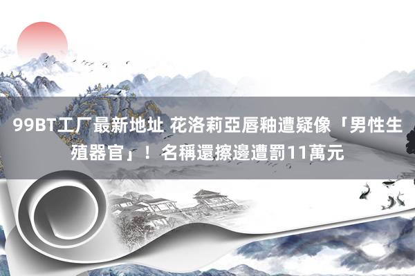 99BT工厂最新地址 花洛莉亞唇釉遭疑像「男性生殖器官」！　名稱還擦邊遭罰11萬元