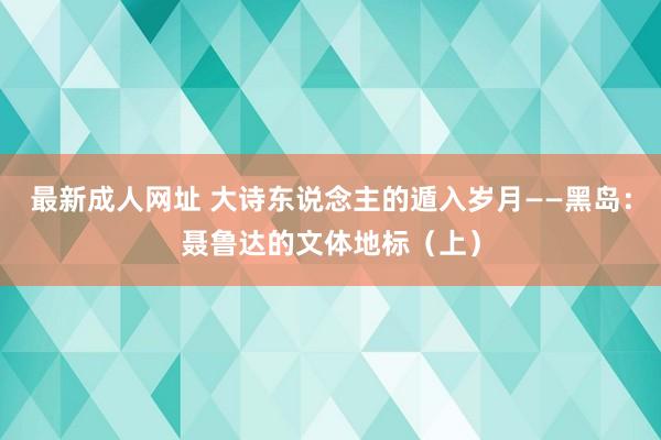 最新成人网址 大诗东说念主的遁入岁月——黑岛：聂鲁达的文体地标（上）