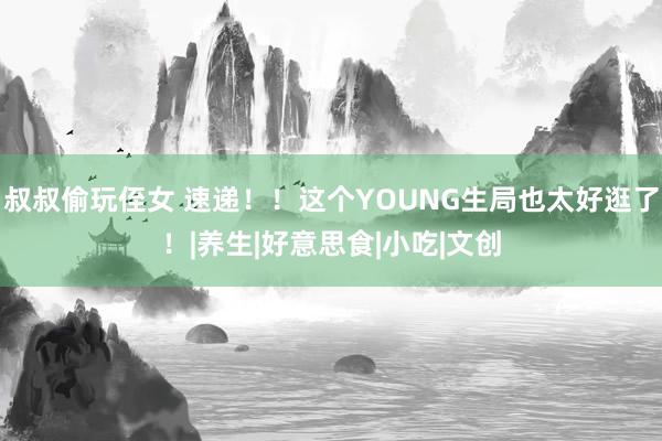 叔叔偷玩侄女 速递！！这个YOUNG生局也太好逛了！|养生|好意思食|小吃|文创