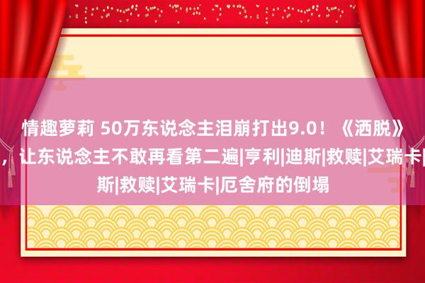 情趣萝莉 50万东说念主泪崩打出9.0！《洒脱》直击灵魂的痛，让东说念主不敢再看第二遍|亨利|迪斯|救赎|艾瑞卡|厄舍府的倒塌