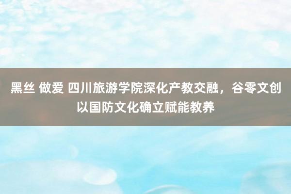 黑丝 做爱 四川旅游学院深化产教交融，谷零文创以国防文化确立赋能教养