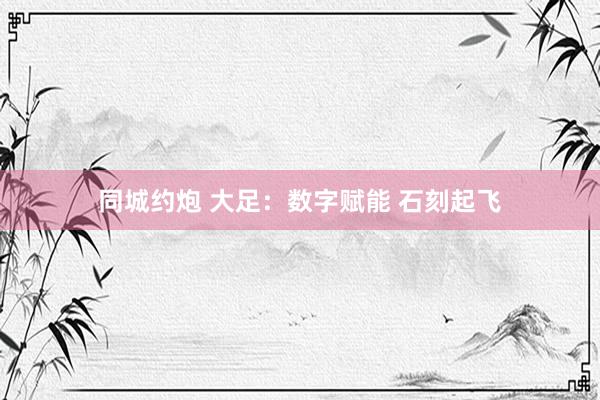 同城约炮 大足：数字赋能 石刻起飞