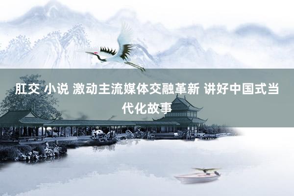 肛交 小说 激动主流媒体交融革新 讲好中国式当代化故事