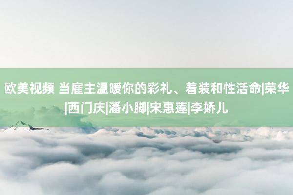 欧美视频 当雇主温暖你的彩礼、着装和性活命|荣华|西门庆|潘小脚|宋惠莲|李娇儿