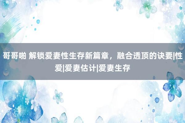 哥哥啪 解锁爱妻性生存新篇章，融合透顶的诀要|性爱|爱妻估计|爱妻生存