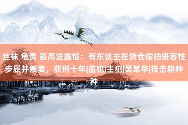 丝袜 龟责 最高法露馅：有东谈主在货仓偷拍搭客性步履并贩卖，获刑十年|监犯|主犯|吴某华|技击耕种