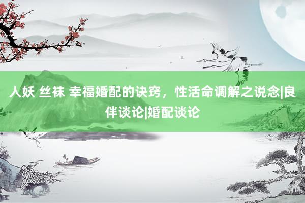 人妖 丝袜 幸福婚配的诀窍，性活命调解之说念|良伴谈论|婚配谈论