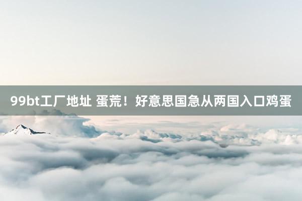 99bt工厂地址 蛋荒！好意思国急从两国入口鸡蛋