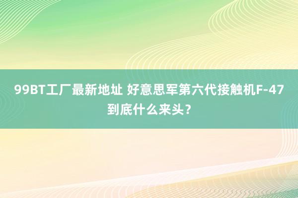 99BT工厂最新地址 好意思军第六代接触机F-47到底什么来头？