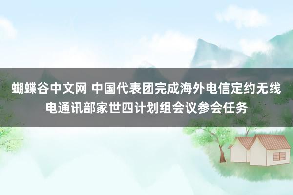 蝴蝶谷中文网 中国代表团完成海外电信定约无线电通讯部家世四计划组会议参会任务