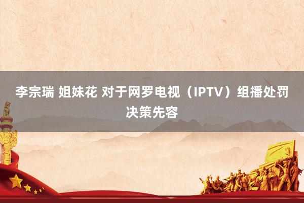 李宗瑞 姐妹花 对于网罗电视（IPTV）组播处罚决策先容
