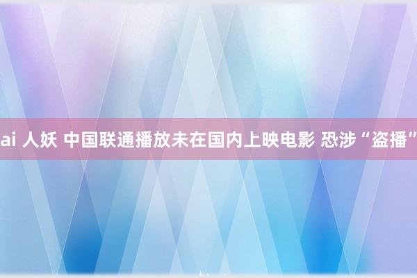 ai 人妖 中国联通播放未在国内上映电影 恐涉“盗播”