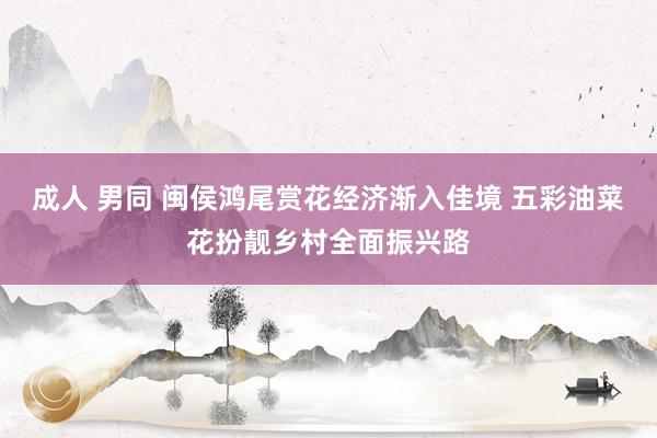 成人 男同 闽侯鸿尾赏花经济渐入佳境 五彩油菜花扮靓乡村全面振兴路