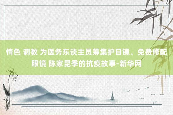 情色 调教 为医务东谈主员筹集护目镜、免费修配眼镜 陈家昆季的抗疫故事-新华网