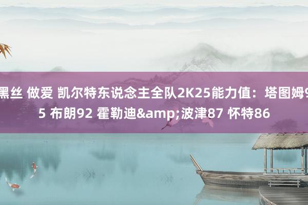 黑丝 做爱 凯尔特东说念主全队2K25能力值：塔图姆95 布朗92 霍勒迪&波津87 怀特86