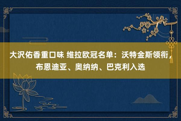 大沢佑香重口味 维拉欧冠名单：沃特金斯领衔，布恩迪亚、奥纳纳、巴克利入选