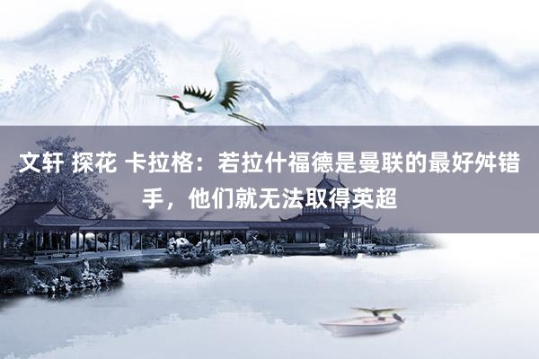 文轩 探花 卡拉格：若拉什福德是曼联的最好舛错手，他们就无法取得英超