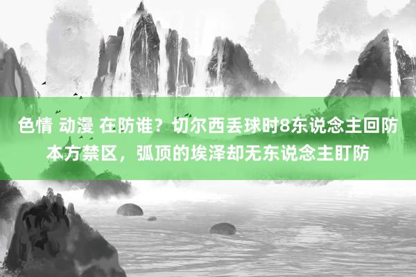 色情 动漫 在防谁？切尔西丢球时8东说念主回防本方禁区，弧顶的埃泽却无东说念主盯防