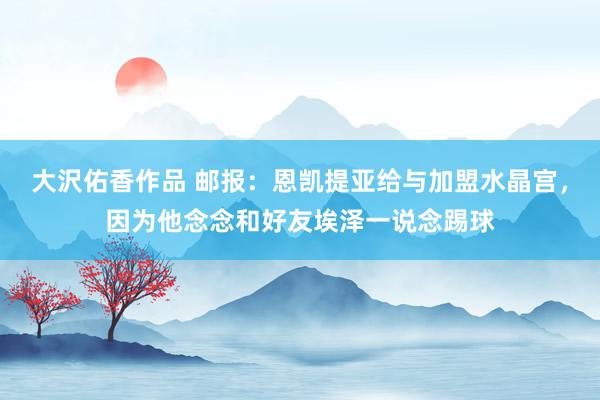 大沢佑香作品 邮报：恩凯提亚给与加盟水晶宫，因为他念念和好友埃泽一说念踢球