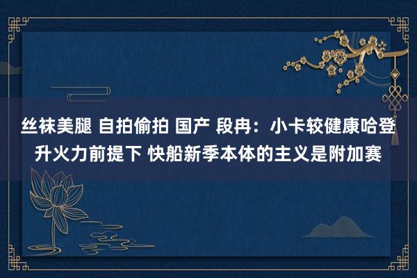 丝袜美腿 自拍偷拍 国产 段冉：小卡较健康哈登升火力前提下 快船新季本体的主义是附加赛