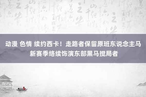 动漫 色情 续约西卡！走路者保留原班东说念主马 新赛季络续饰演东部黑马搅局者