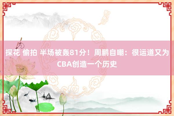 探花 偷拍 半场被轰81分！周鹏自嘲：很运道又为CBA创造一个历史