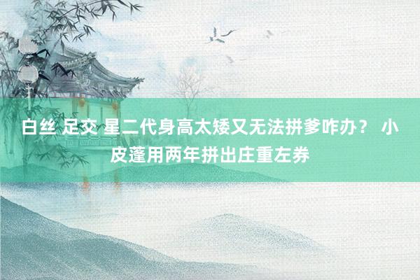 白丝 足交 星二代身高太矮又无法拼爹咋办？ 小皮蓬用两年拼出庄重左券