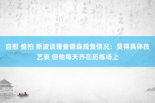 自慰 偷拍 斯波谈理查德森规复情况：莫得具体技艺表 但他每天齐在历练场上