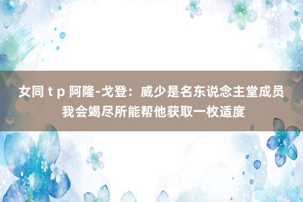 女同 t p 阿隆-戈登：威少是名东说念主堂成员 我会竭尽所能帮他获取一枚适度