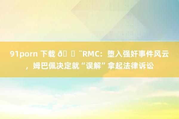 91porn 下载 🚨RMC：堕入强奸事件风云，姆巴佩决定就“误解”拿起法律诉讼