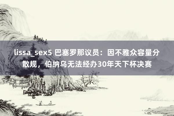 lissa_sex5 巴塞罗那议员：因不雅众容量分散规，伯纳乌无法经办30年天下杯决赛